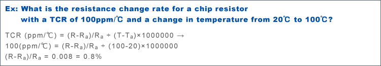 TCR (ppm/℃) = (R-Ra)/Ra ÷ (T-Ta)×1000000 より 100(ppm/℃) = (R-Ra)/Ra ÷ (100-20)×1000000 (R-Ra)/Ra = 0.008 = 0.8% Ex: What is the resistance change rate for a chip resistor with a TCR of 100ppm/℃ and a change in temperature from 20℃ to 100℃?
